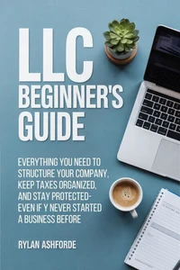 LLC Beginner's Guide: Everything You Need to Structure Your Company, Keep Taxes Organized, and Stay Protected—Even If You've Never Started a Business Before