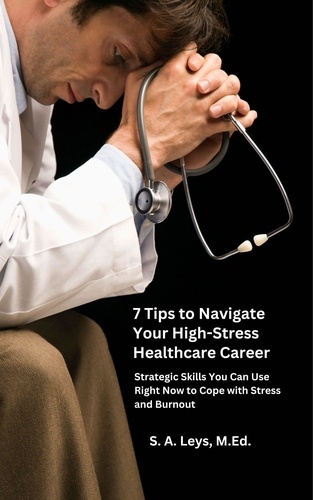  S.A. Leys - 7 Tips to Navigate Your High-Stress Healthcare Career: Strategic Skills You Can Use Right Now to Manage Stress and Burnout.