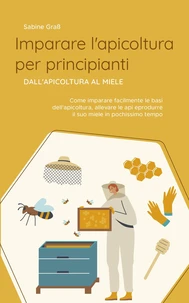 Imparare l'apicoltura per principianti - Dall'apicoltura al miele: Come imparare facilmente le basi dell'apicoltura, allevare le api e produrre il suo miele in pochissimo tempo
