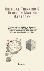 Critical Thinking &amp; Decision-Making Mastery: The Complete Guide to Superior Thinking, Smart Problem Solving, Logical Reasoning, and Making Better Decisions Every Day