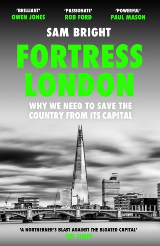 Sam Bright - Fortress London - Why we need to save the country from its capital.