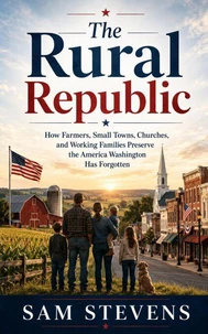 The Rural Republic - How Farmers, Small Towns, Churches, and Working Families Preserve the America Washington Has Forgotten