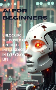 AI for Beginners: Unlocking the Power of Artificial Intelligence in Everyday Life