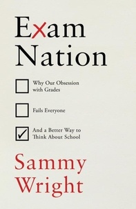 Sammy Wright - Exam Nation - Why Our Obsession with Grades Fails Everyone – and a Better Way to Think About School.