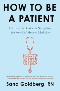 Sana Goldberg - How to Be a Patient - The Essential Guide to Navigating the World of Modern Medicine.