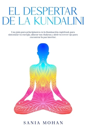  Sania Mohan - El despertar de la Kundalini: Una guía para principiantes en la iluminación espiritual, para sintonizar tu energía, alinear tus chakras y abrir tu tercer ojo para encontrar la paz interior..
