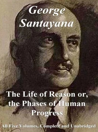 The Life of Reason or, The Phases of Human Progress: All Five Volumes – Complete and Unabridged