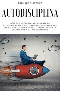 Autodisciplina: Deje de procrastinar, aumente la concentración y la confianza, controle sus emociones, consiga el éxito potenciando la creatividad y la productividad