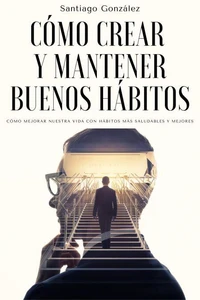 Cómo crear y mantener buenos hábitos: Cómo mejorar nuestra vida con hábitos más saludables y mejores