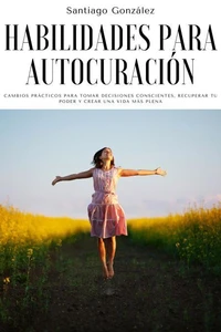 Habilidades para autocuración: Cambios prácticos para tomar decisiones conscientes, recuperar tu poder y crear una vida más plena
