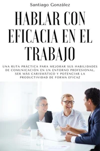 Hablar con eficacia en el trabajo: Una ruta práctica para mejorar sus habilidades de comunicación en un entorno profesional, ser más carismático y potenciar la productividad de forma eficaz