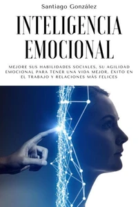 Inteligencia emocional: Mejore sus habilidades sociales, su agilidad emocional para tener una vida mejor, éxito en el trabajo y relaciones más felices