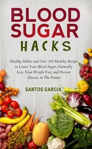  Santos Garcia - Blood Sugar Hacks: Healthy Habits and Over 100 Healthy Recipes to Lower Your Blood Sugar, Naturally Lose Your Weight Fast, and Prevent Disease in The Future.