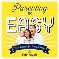 Sara Given - Parenting Is Easy - You're Probably Just Doing It Wrong.