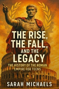 The Rise, the Fall, and the Legacy: The History of the Roman Empire for Teens