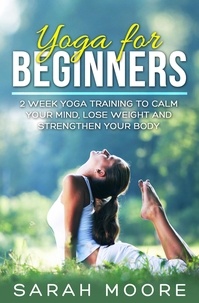  Sarah Moore - Yoga For Beginners: 2 Week Yoga Training to Calm Your Mind, Lose Weight and Strengthen Your Body.
