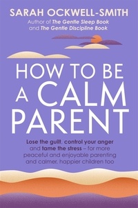 Sarah Ockwell-Smith - How to Be a Calm Parent - Lose the guilt, control your anger and tame the stress - for more peaceful and enjoyable parenting and calmer, happier children too.