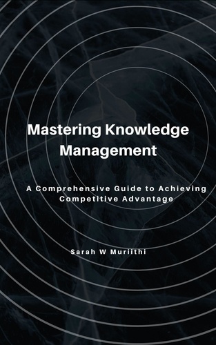 Sarah W Muriithi - Mastering Knowledge Management: A Comprehensive Guide to Achieving Competitive Advantage.