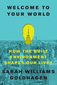 Sarah Williams Goldhagen - Welcome to Your World - How the Built Environment Shapes Our Lives.