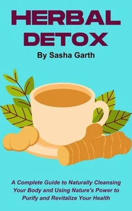 Herbal Detox: A Complete Guide to Naturally Cleansing Your Body and Using Nature's Power to Purify and Revitalize Your Health