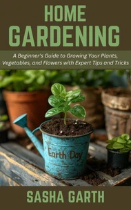 Home Gardening: A Beginner's Guide to Growing Your Plants, Vegetables, and Flowers with Expert Tips and Tricks