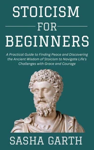 Stoicism for Beginners: A Practical Guide to Finding Peace and Discovering the Ancient Wisdom of Stoicism to Navigate Life's Challenges with Grace and Courage