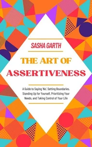 The Art of Assertiveness: A Guide to Saying 'No', Setting Boundaries, Standing Up for Yourself, Prioritizing Your Needs, and Taking Control of Your Life