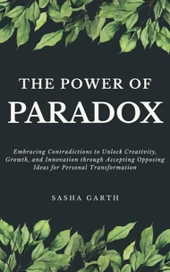 The Power of Paradox: Embracing Contradictions to Unlock Creativity, Growth, and Innovation through Accepting Opposing Ideas for Personal Transformation