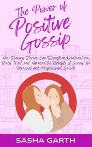 The Power of Positive Gossip: How Sharing Stories Can Strengthen Relationships, Build Trust, and Harness the Benefits of Gossip for Personal and Professional Growth