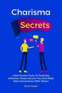 Charisma Secrets: Little-Known Tools To Positively Influence Those Around You And Make Real Connections With Others