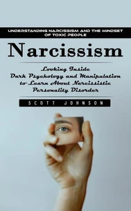 Narcissism: Understanding Narcissism and the Mindset of Toxic People (Looking Inside Dark Psychology and Manipulation to Learn About Narcissistic Personality Disorder)
