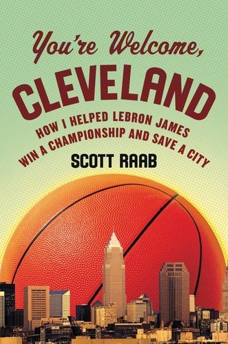Scott Raab - You're Welcome, Cleveland - How I Helped Lebron James Win a Championship and Save a City.