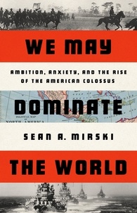 Sean A Mirski - We May Dominate the World - Ambition, Anxiety, and the Rise of the American Colossus.