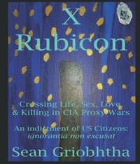  Sean Griobhtha - X Rubicon: Crossing Life, Sex, Love, &amp; Killing in CIA Proxy Wars: An indictment of US Citizens.