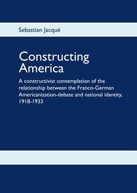 Sebastian Jacqué - Constructing America - A constructivist contemplation of the relationship between the Franco-German Americanization-debate and national identity, 1918-1933.