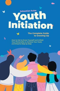 Youth Initiation - The Complete Guide to Growing Up: How to Get to Know Yourself and Unfold Your Personality to Achieve Your Goals and Dreams Step by Step