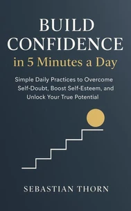 Build Confidence in 5 Minutes a Day : Simple Daily Practices to Overcome Self-Doubt, Boost Self-Esteem, and Unlock Your True Potential