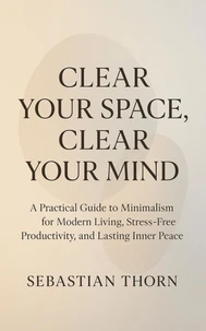 Clear Your Space, Clear Your Mind : A Practical Guide to Minimalism for Modern Living, Stress-Free Productivity, and Lasting Inner Peace