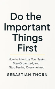 Do the Important Things First: How to Prioritize Your Tasks, Stay Organized, and Stop Feeling Overwhelmed