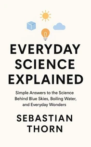 Everyday Science Explained: Simple Answers to the Science Behind Blue Skies, Boiling Water, and Everyday Wonders