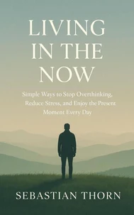 Living in the Now : Simple Ways to Stop Overthinking, Reduce Stress, and Enjoy the Present Moment Every Day