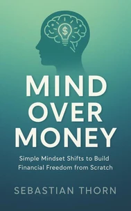 Mind Over Money: Simple Mindset Shifts to Build Financial Freedom from Scratch