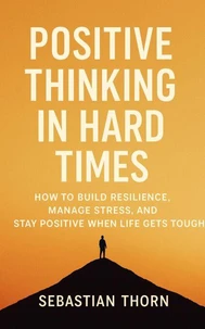 Positive Thinking in Hard Times: How to Build Resilience, Manage Stress, and Stay Positive When Life Gets Tough