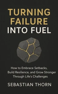 Turning Failure into Fuel : How to Embrace Setbacks, Build Resilience, and Grow Stronger Through Life’s Challenges