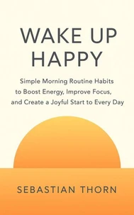 Wake Up Happy : Simple Morning Routine Habits to Boost Energy, Improve Focus, and Create a Joyful Start to Every Day