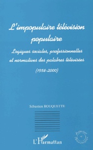 Sébastien Rouquette - L'Impopulaire Television Populaire. Logiques Sociales, Professionnelles Et Normatives Des Palabres Televisees (1958-2000).