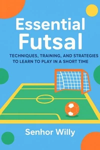 Essential Futsal: Techniques, Training, and Strategies to Learn to Play in a Short Time