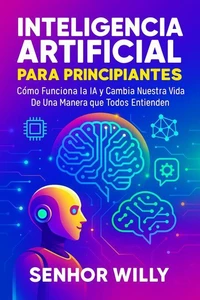 Inteligencia Artificial Para Principiantes  Cómo Funciona la IA y Cambia Nuestra Vida – De Una Manera que Todos Entienden