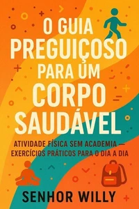 O Guia Preguiçoso Para um Corpo Saudável - Atividade Física Sem Academia – Exercícios Práticos Para o Dia a Dia