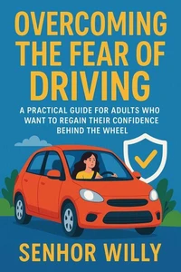 OVERCOMING THE FEAR OF DRIVING - A Practical Guide for Adults Who Want to Regain Their Confidence Behind the Wheel